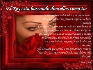 El Rey esta buscando doncellas como tu:Y dijeron los criados del rey, sus cortesanos: Busquen para el rey jóvenes vírgenes de buen parecer; y ponga el rey personas en todas las provincias de su reino, que lleven a todas las jóvenes vírgenes de buen parecer a Susa, residencia real, a la casa de las mujeres, al cuidado de Hegai eunuco del rey, guarda de las mujeres, y que les den sus atavíos; y la doncella que agrade a los ojos del rey, reine en lugar de Vasti. Esto agradó a los ojos del rey, y lo hizo así. Ester 2:2-4