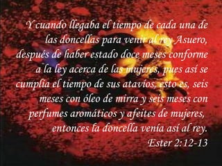 Y cuando llegaba el tiempo de cada una de las doncellas para venir al rey Asuero, después de haber estado doce meses conforme a la ley acerca de las mujeres, pues así se cumplía el tiempo de sus atavíos, esto es, seis meses con óleo de mirra y seis meses con perfumes aromáticos y afeites de mujeres, entonces la doncella venía así al rey.Ester 2:12-13