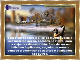 severomoreirasevero@yahoo.com.br




Seja o sal da terra e a luz do mundo. Deixe a
sua lanterna acesa, acessível e visível para
 os viajantes da escuridão. Pare de ser um
  indivíduo implicante, caçador de erros e
comece a encontrar os acertos e qualidades
                  nos outros.
 