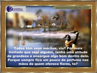 severomoreirasevero@yahoo.com.br




    Todos têm seus méritos, viu? Por mais
 limitado que seja alguém, tenha uma atitude
de grandeza e enxergue algo bom dentro dele.
Porque sempre fica um pouco de perfume nas
       mãos de quem oferece flores, tá?
 