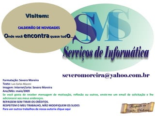 Visitem:

          CALDEIRÃO DE NOVIDADES

Onde você encontra quase tudo...




Formatação: Severo Moreira
Texto: Luis Carlos Mazzini
Imagem: Internet/arte: Severo Moreira
Ano/Mês: maio/2009
Se você gosta de receber mensagem de motivação, reflexão ou outros, envie-me um email de solicitação e lhe
adicionarei aos meus endereços.
REPASSEM SEM TIRAR OS CRÉDITOS.
RESPEITEM O MEU TRABALHO, NÃO MODIFIQUEM OS SLIDES
Para ver outros trabalhos de nossa autoria clique aqui
 