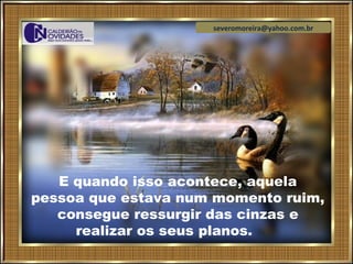 severomoreira@yahoo.com.br




   E quando isso acontece, aquela
pessoa que estava num momento ruim,
   consegue ressurgir das cinzas e
     realizar os seus planos.
 
