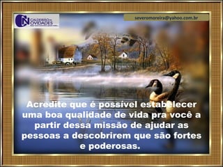 severomoreira@yahoo.com.br




 Acredite que é possível estabelecer
uma boa qualidade de vida pra você a
  partir dessa missão de ajudar as
pessoas a descobrirem que são fortes
            e poderosas.
 