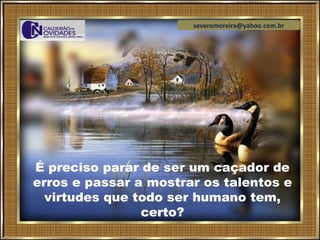 severomoreira@yahoo.com.br




É preciso parar de ser um caçador de
erros e passar a mostrar os talentos e
  virtudes que todo ser humano tem,
                certo?
 