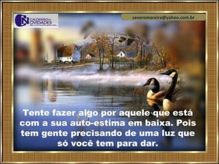 severomoreira@yahoo.com.br




 Tente fazer algo por aquele que está
com a sua auto-estima em baixa. Pois
tem gente precisando de uma luz que
        só você tem para dar.
 