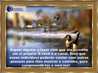 severomoreira@yahoo.com.br




Erguer alguém e fazer com que ele acredite
 em si próprio. E você é o canal. Será que
esses indivíduos poderão contar com outras
pessoas para lhes mostrar o caminho, para
       compreendê-los e amá-los!
 