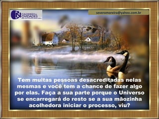 severomoreira@yahoo.com.br




 Tem muitas pessoas desacreditadas nelas
 mesmas e você tem a chance de fazer algo
por elas. Faça a sua parte porque o Universo
 se encarregará do resto se a sua mãozinha
     acolhedora iniciar o processo, viu?
 