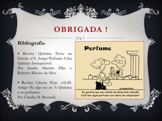 OBRIGADA !
Bibliografia:
▪ Revista Química Nova na
Escola- nº4. Artigo Perfume: Uma
Química Inesquecível.
Por Sandra Martins Dlas e
Roberto Ribeiro da Silva
▪ Revista Ciência Hoje -vol.48.
Artigo Há algo no ar: A Química
e os perfumes.
Por Claudia M. Rezende.
 