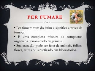 PER FUMARE
▪ Per fumare vem do latim e significa através da
fumaça.
▪ É uma complexa mistura de compostos
orgânicos denominado fragrância.
▪ Sua extração pode ser feita de animais, folhas,
flores, raízes ou sintetizado em laboratórios.
 