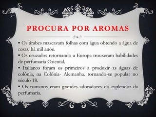 PROCURA POR AROMAS
▪ Os árabes mascavam folhas com água obtendo a água de
rosas, há mil anos.
▪ Os cruzados retornando a Europa trouxeram habilidades
de perfumaria Oriental.
▪ Italianos foram os primeiros a produzir as águas de
colônia, na Colônia- Alemanha. tornando-se popular no
século 18.
▪ Os romanos eram grandes adoradores do esplendor da
perfumaria.
 