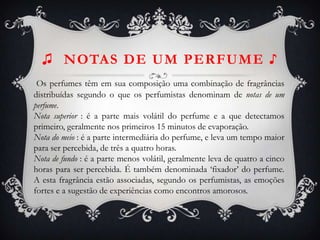♫ NOTAS DE UM PERFUME ♪
Os perfumes têm em sua composição uma combinação de fragrâncias
distribuídas segundo o que os perfumistas denominam de notas de um
perfume.
Nota superior : é a parte mais volátil do perfume e a que detectamos
primeiro, geralmente nos primeiros 15 minutos de evaporação.
Nota do meio : é a parte intermediária do perfume, e leva um tempo maior
para ser percebida, de três a quatro horas.
Nota de fundo : é a parte menos volátil, geralmente leva de quatro a cinco
horas para ser percebida. É também denominada ‘fixador’ do perfume.
A esta fragrância estão associadas, segundo os perfumistas, as emoções
fortes e a sugestão de experiências como encontros amorosos.
 