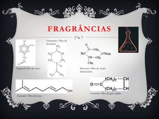 FRAGRÂNCIAS
Eugenol-Óleo de cravo
Limoneno- Óleo de
laranjeira
Geraniol- Óleo de rosas
Muscona- Óleo de veado
almiscareiro
Civetona- Óleo de gato algália
 