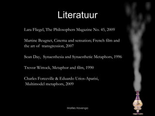 Literatuur Lara Fliegel, The Philosophers Magazine No. 45, 2009 Martine Beugnet, Cinema and sensation; French film and  the art of  transgression, 2007 Sean Day,  Synaesthesia and Synaesthetic Metaphors, 1996 Trevor Wittock, Metaphor and film, 1990 Charles Forceville & Eduardo Urios-Aparisi, Multimodel metaphors, 2009  