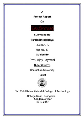 A
Project Report
On
Submitted By
Pareen Bhesadadiya
T.Y.B.B.A. (B)
Roll No. 37
Guided By
Prof. Ajay Jayswal
Submitted To
Saurashtra University
Rajkot
Shri Patel Kelvani Mandal College of Technology
College Road, Junagadh.
Academic year
2016-2017
 