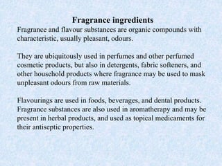 Fragrance ingredients
Fragrance and flavour substances are organic compounds with
characteristic, usually pleasant, odours.
They are ubiquitously used in perfumes and other perfumed
cosmetic products, but also in detergents, fabric softeners, and
other household products where fragrance may be used to mask
unpleasant odours from raw materials.
Flavourings are used in foods, beverages, and dental products.
Fragrance substances are also used in aromatherapy and may be
present in herbal products, and used as topical medicaments for
their antiseptic properties.
 
