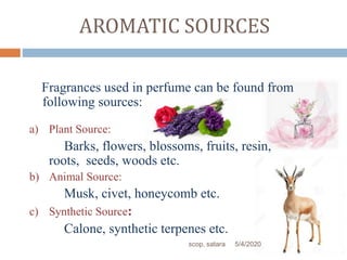AROMATIC SOURCES
Fragrances used in perfume can be found from
following sources:
a) Plant Source:
Barks, flowers, blossoms, fruits, resin,
roots, seeds, woods etc.
b) Animal Source:
Musk, civet, honeycomb etc.
c) Synthetic Source:
Calone, synthetic terpenes etc.
5/4/2020scop, satara
 
