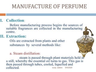 MANUFACTURE OF PERFUME
I. Collection:
Before manufacturing process begins the sources of
suitable fragrances are collected in the manufacturing
centre.
II. Extraction:
Oils are extracted from plants and other
substances by several methods like:
a. Steam distillation:
steam is passed through plant materials held in
a still, whereby the essential oil turns to gas. This gas is
then passed through tubes, cooled, liquefied and
collected. 5/4/2020scop, satara
 