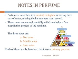 NOTES IN PERFUME
• Perfume is described in a musical metaphor as having three
sets of notes, making the harmonious scent accord.
• These notes are created carefully with knowledge of the
evaporation process of the perfume.
The three notes are:
a. Top notes
b. Middle notes
c. Base notes
Each of these levels, however, has its own primary purpose.
5/4/2020scop, satara
 