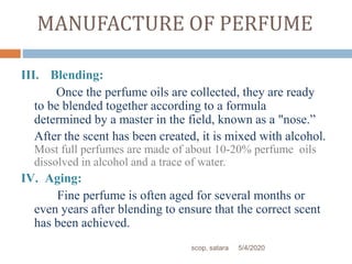 MANUFACTURE OF PERFUME
III. Blending:
Once the perfume oils are collected, they are ready
to be blended together according to a formula
determined by a master in the field, known as a "nose.”
After the scent has been created, it is mixed with alcohol.
Most full perfumes are made of about 10-20% perfume oils
dissolved in alcohol and a trace of water.
IV. Aging:
Fine perfume is often aged for several months or
even years after blending to ensure that the correct scent
has been achieved.
5/4/2020scop, satara
 