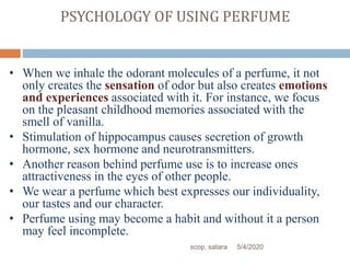 PSYCHOLOGY OF USING PERFUME
• When we inhale the odorant molecules of a perfume, it not
only creates the sensation of odor but also creates emotions
and experiences associated with it. For instance, we focus
on the pleasant childhood memories associated with the
smell of vanilla.
• Stimulation of hippocampus causes secretion of growth
hormone, sex hormone and neurotransmitters.
• Another reason behind perfume use is to increase ones
attractiveness in the eyes of other people.
• We wear a perfume which best expresses our individuality,
our tastes and our character.
• Perfume using may become a habit and without it a person
may feel incomplete.
5/4/2020scop, satara
 