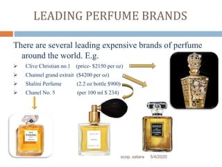 LEADING PERFUME BRANDS
There are several leading expensive brands of perfume
around the world. E.g.
 Clive Christian no.1 (price- $2150 per oz)
 Channel grand extrait ($4200 per oz)
 Shalini Perfume (2.2 oz bottle $900)
 Chanel No. 5 (per 100 ml $ 234)
5/4/2020scop, satara
 
