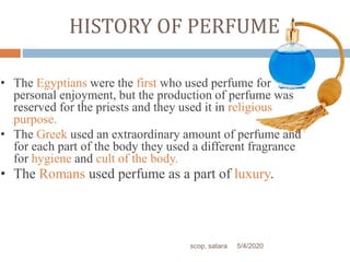 HISTORY OF PERFUME
• The Egyptians were the first who used perfume for
personal enjoyment, but the production of perfume was
reserved for the priests and they used it in religious
purpose.
• The Greek used an extraordinary amount of perfume and
for each part of the body they used a different fragrance
for hygiene and cult of the body.
• The Romans used perfume as a part of luxury.
5/4/2020scop, satara
 