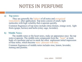 NOTES IN PERFUME
a) Top notes:
They are generally the lightest of all notes and recognized
immediately after application. Top notes consist of small, light
molecules with high volatility that evaporate quickly.
Common fragrances of top notes include citrus (lemon, orange zest), light
fruits (grape, berries) and herbs (clary sage, lavender).
b) Middle Notes:
The middle notes or the heart notes, make an appearance once the top
notes evaporate. The middle note compounds form the "heart" or main
body of a perfume and act to mask the often unpleasant initial impression
of base notes, which become more pleasant with time.
Common fragrances of middle notes includes rose, lemon, lavender,
nutmeg and jasmine.
5/4/2020scop, satara
 