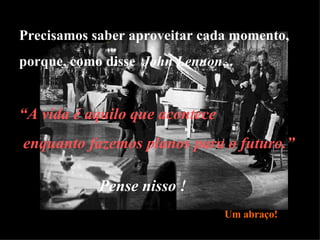 Precisamos saber aproveitar cada momento, porque, como disse  John Lennon ... Pense nisso ! “ A vida é aquilo que acontece enquanto fazemos planos para o futuro.” Um abraço! 