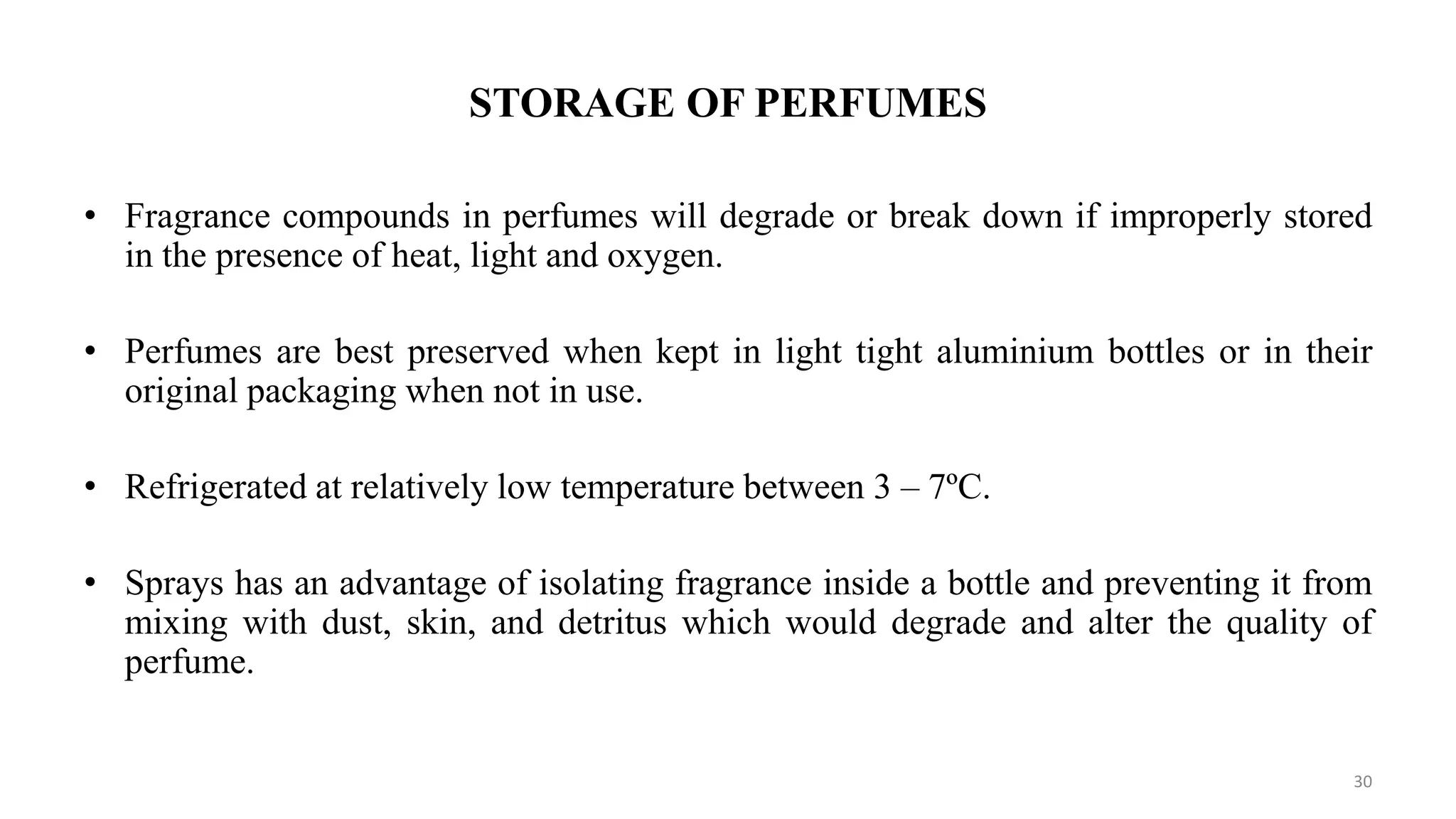 STORAGE OF PERFUMES
• Fragrance compounds in perfumes will degrade or break down if improperly stored
in the presence of heat, light and oxygen.
• Perfumes are best preserved when kept in light tight aluminium bottles or in their
original packaging when not in use.
• Refrigerated at relatively low temperature between 3 – 7ºC.
• Sprays has an advantage of isolating fragrance inside a bottle and preventing it from
mixing with dust, skin, and detritus which would degrade and alter the quality of
perfume.
30
 