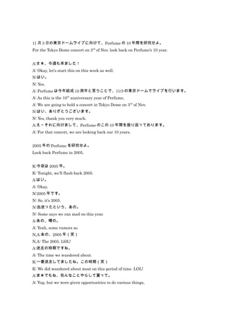 11 月 3 日の東京ドームライブに向けて、Perfume の 10 年間を研究せよ。
For the Tokyo Dome concert on 3rd of Nov. look back on Perfume’s 10 year.


A:さぁ、今週も来ました！
A: Okay, let’s start this on this week as well.
N:はい。
N: Yes.
A: Perfume は今年結成 10 周年と言うことで、11/3 の東京ドームでライブを行います。
A: As this is the 10th anniversary year of Perfume,
A: We are going to hold a concert in Tokyo Dome on 3rd of Nov.
N:はい、ありがとうございます。
N: Yes, thank you very much.
A:え～それに向けまして、Perfume のこの 10 年間を振り返っております。
A: For that concert, we are looking back our 10 years.


2005 年の Perfume を研究せよ。
Look back Perfume in 2005.


K:今夜は 2005 年。
K: Tonight, we’ll flash back 2005.
A:はい。
A: Okay.
N:2005 年です。
N: So, it’s 2005.
N:血迷ったという、あの。
N: Some says we ran mad on this year.
A:あの、噂の。
A: Yeah, some rumors so.
N,A:あの、2005 年（笑）
N,A: The 2005. LOL!
A:迷走の時期ですね。
A: The time we wandered about.
K:一番迷走してましたね。この時期（笑）
K: We did wandered about most on this period of time. LOL!
A:まぁでもね、色んなことやらして貰って。
A: Yup, but we were given opportunities to do various things,
 