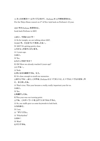 11 月 3 日の東京ドームライブに向けて、Perfume の 10 年間を研究せよ。
For the Tokyo Dome concert on 3rd of Nov. look back on Perfume’s 10 year.


2007 年の Perfume を研究せよ。
Look back Perfume in 2007.


A:はい。今夜は 2007 年！
A: So for tonight, we are talking about 2007.
N:2007 年。大分近づいて来ましたね～。
N: 2007! It’s getting pretty close.
A:今から 3 年前でございます。
A: 3 years ago.
N:はい。
N: Yes.
K:もう 3 年前ですか？
K: Oh! Have we already reached 3 years ago?
A:じゃね～。
A: Yeah.
K:思い出せる範囲ですね、もう。
K: It’s close enough to recall our memories.
A:ほうじゃね～。はい。この年は、Perfume にとってホントに、とってもとっても大切な 1 年
に、なりましたね。
A: That’s true. This year became a really, really important year for us.
N:はい。
N: Yes.
K:転機でしたね。
K This year was our turning point.
A:でね、これキーワードを上げてくれてるんですよ。
A: So, our staffs gave us some keywords to look back.
N:なるほど。
N: I see.
A:「ポリリズム」
A: “Polyrhythm”
N:おぉ！
N: Wow!
K:そうですね。
 