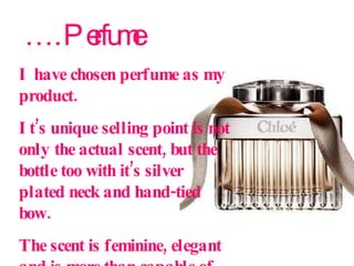… . Perfume I have chosen perfume as my product.  It’s unique selling point is not only the actual scent, but the bottle too with it’s silver plated neck and hand-tied bow.  The scent is feminine, elegant and is more than capable of becoming a woman’s signature scent.   