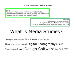 A Introduction to Media Studies

 Aims
 To discover the meaning of Media and Media Studies
 To introduce and explore the idea of analysis and explanation
 To apply analysis to logo and product design


                                                                                Objectives
                                                           To consider a a range of media
                                               To explain what the Media is in own words
                                      To work collaboratively in anaylsing media products




      What is Media Studies?
Have you ever studied      Film Posters in Year 8,8,9?

Have you ever used             Digital Photography in Art?
Ever used and              Design Software in D & T?
 