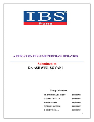 1 
A REPORT ON PERFUME PURCHASE BEHAVIOR 
Submitted to 
Dr. ASHWINI SOVANI 
Group Members 
M. TAGORENATH REDDY 14BSP0724 
NAVNEET KUMAR 14BSP0847 
ROHIT KUMAR 14BSP0850 
NIMISHA DWIVEDI 14BSP0897 
P ROHIT VARMA 14BSP0929 
 