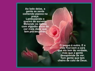 Ao lado delas, a gente se sente comendo pipoca na praça. Lambuzando o queixo de sorvete. Melando os dedos com algodão doce da cor mais doce que tem pra escolher. O tempo é outro. E a vida fica com a cara que ela tem de verdade, mas que a gente desaprende de ver. Tem gente que tem cheiro de colo de Deus. 
