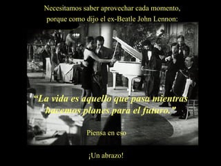 Necesitamos saber aprovechar cada momento,
porque como dijo el ex-Beatle John Lennon:

“La vida es aquello que pasa mientras
hacemos planes para el futuro.”
Piensa en eso
¡Un abrazo!

 