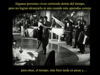 Algunas personas viven corriendo detrás del tiempo,
pero no logran alcanzarlo ni aún cuando más apuradas corren;

para otras, el tiempo, más bien tarda en pasar y…

 