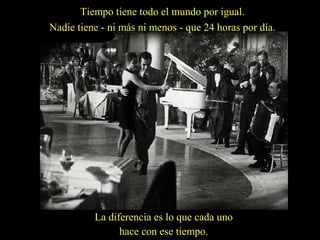 Tiempo tiene todo el mundo por igual.
Nadie tiene - ni más ni menos - que 24 horas por día.

La diferencia es lo que cada uno
hace con ese tiempo.

 