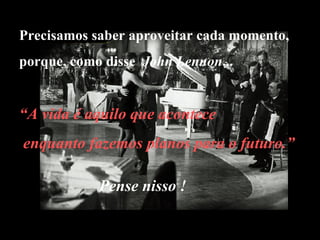 Precisamos saber aproveitar cada momento, porque, como disse  John Lennon ... Pense nisso ! “ A vida é aquilo que acontece enquanto fazemos planos para o futuro.” 