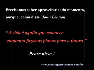 Precisamos saber aproveitar cada momento, porque, como disse  John Lennon ... Pense nisso ! “ A vida é aquilo que acontece enquanto fazemos planos para o futuro.” www.mensagensepoemas.com.br 