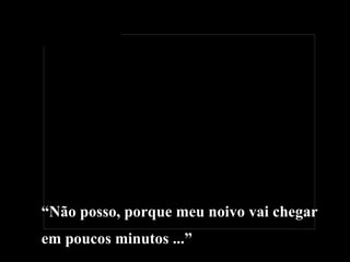 “ Não posso, porque meu noivo vai chegar  em poucos minutos ...” 