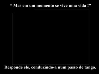 “  Mas em um momento se vive uma vida !” Responde ele, conduzindo-a num passo de tango. 