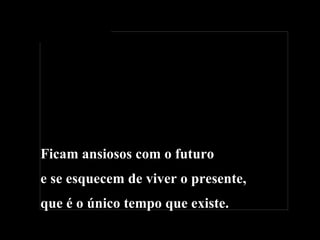 Ficam ansiosos com o futuro e se esquecem de viver o presente, que é o único tempo que existe. 