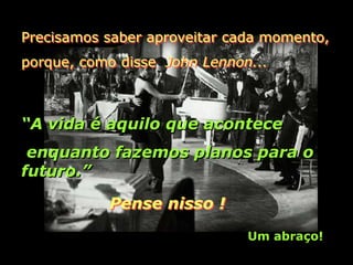 Precisamos saber aproveitar cada momento,
porque, como disse John Lennon...



“A vida é aquilo que acontece
 enquanto fazemos planos para o
futuro.”

           Pense nisso !

                              Um abraço!
 
