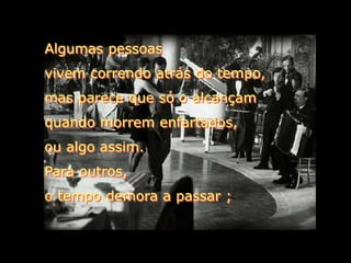 Algumas pessoas
vivem correndo atrás do tempo,
mas parece que só o alcançam
quando morrem enfartados,
ou algo assim.
Para outros,
o tempo demora a passar ;
 