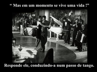 “  Mas em um momento se vive uma vida !” Responde ele, conduzindo-a num passo de tango. 