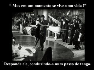 “ Mas em um momento se vive uma vida !” 
Responde ele, conduzindo-a num passo de tango. 
 