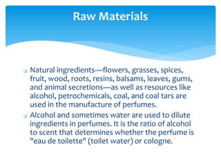  Natural ingredients—flowers, grasses, spices,
fruit, wood, roots, resins, balsams, leaves, gums,
and animal secretions—as well as resources like
alcohol, petrochemicals, coal, and coal tars are
used in the manufacture of perfumes.
 Alcohol and sometimes water are used to dilute
ingredients in perfumes. It is the ratio of alcohol
to scent that determines whether the perfume is
"eau de toilette" (toilet water) or cologne.
Raw Materials
 
