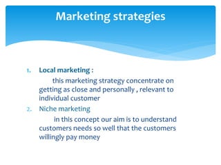 1. Local marketing :
this marketing strategy concentrate on
getting as close and personally , relevant to
individual customer
2. Niche marketing
in this concept our aim is to understand
customers needs so well that the customers
willingly pay money
Marketing strategies
 
