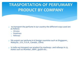  to transport the perfume in our country the different ways used are
as follows
 Airways
 Roadways
 Railways
 We export our perfume in 6 foreign countries such as Singapore ,
Maleysia , U.k , U.S.A , Canada , China.
 In india we transport our product by roadways and railways in 25
states such as Mumbai , delhi , gujrat etc..
TRASPORTATION OF PERFUMARY
PRODUCT BY COMPANY
 